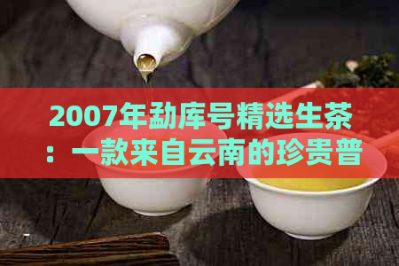 2007年勐库号精选生茶：一款来自云南的珍贵普洱茶体验