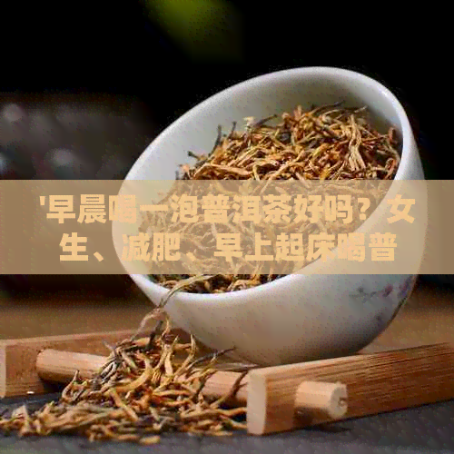 '早晨喝一泡普洱茶好吗？女生、减肥、早上起床喝普洱茶的好处与注意事项'