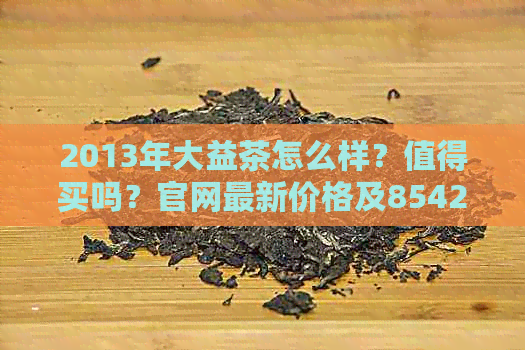 2013年大益茶怎么样？值得买吗？官网最新价格及8542熟茶价格