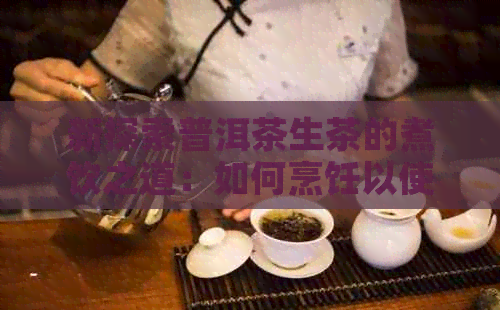 新探索普洱茶生茶的煮饮之道：如何烹饪以使其更美味