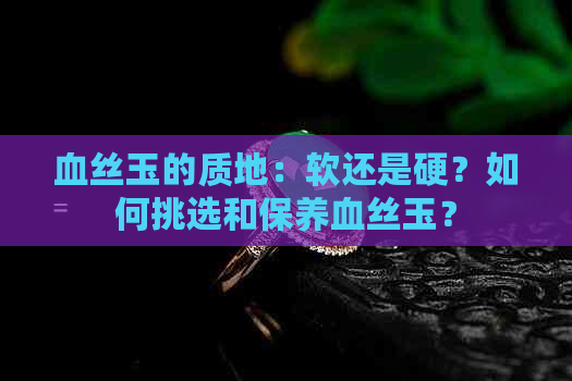 血丝玉的质地：软还是硬？如何挑选和保养血丝玉？