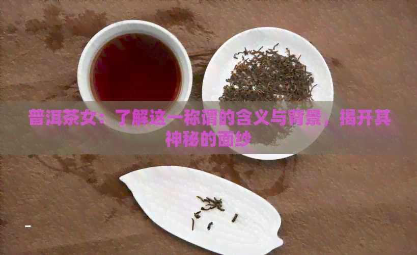 普洱茶女：了解这一称谓的含义与背景，揭开其神秘的面纱