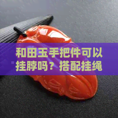 和田玉手把件可以挂脖吗？搭配挂绳佩戴，具有什么好处？