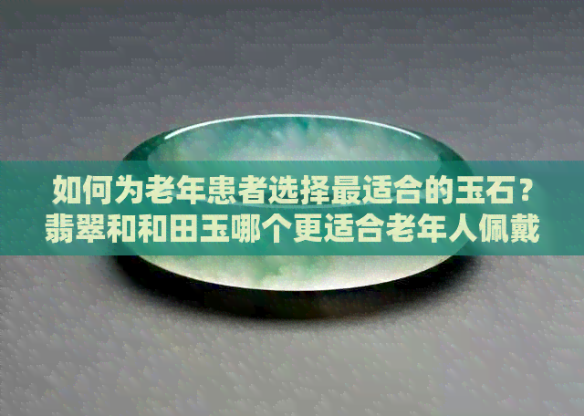 如何为老年患者选择最适合的玉石？翡翠和和田玉哪个更适合老年人佩戴？