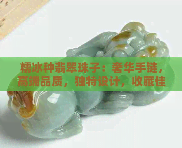 糯冰种翡翠珠子：奢华手链，高端品质，独特设计，收藏佳品