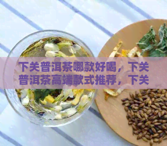 下关普洱茶哪款好喝，下关普洱茶高端款式推荐，下关熟茶口感佳收藏推荐