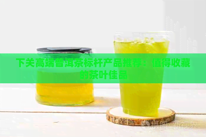 下关高端普洱茶标杆产品推荐：值得收藏的茶叶佳品