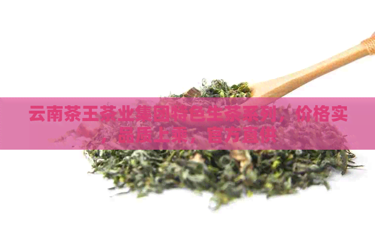 云南茶王茶业集团特色生茶系列，价格实，品质上乘，官方直供