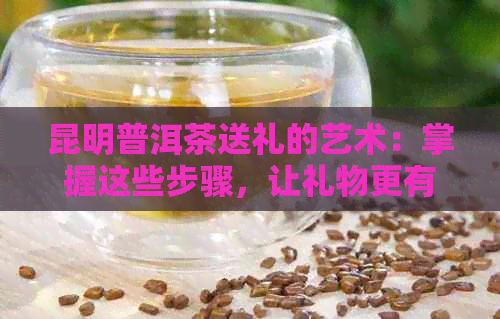 昆明普洱茶送礼的艺术：掌握这些步骤，让礼物更有意义