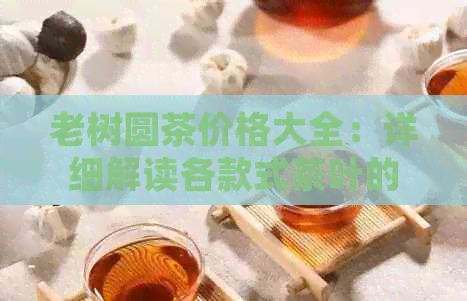 老树圆茶价格大全：详细解读各款式茶叶的市场行情和性价比