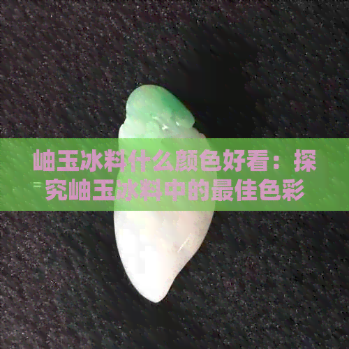 岫玉冰料什么颜色好看：探究岫玉冰料中的更佳色彩选择