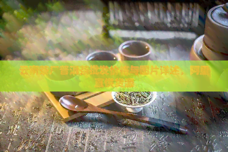 云南茶厂普洱茶批发价格与图片详述，阿里直供货源