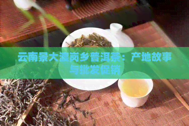 云南景大渡岗乡普洱茶：产地故事与批发促销