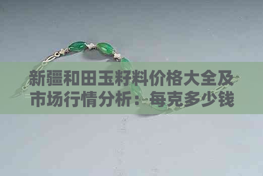 新疆和田玉籽料价格大全及市场行情分析：每克多少钱？收藏价值如何？