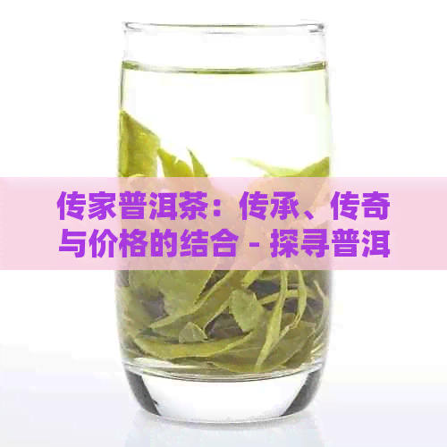 传家普洱茶：传承、传奇与价格的结合 - 探寻普洱茶的魅力