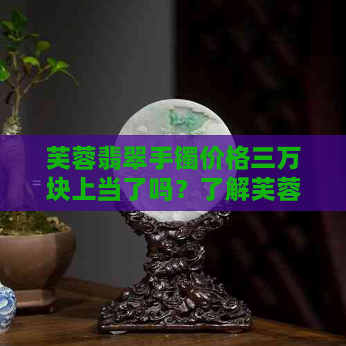 芙蓉翡翠手镯价格三万块上当了吗？了解芙蓉种翡翠手镯的价格表和品质