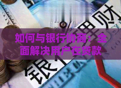 如何与银行协商：全面解决用户在贷款、信用卡、逾期还款等方面的问题