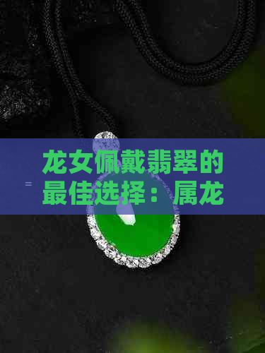 龙女佩戴翡翠的更佳选择：属龙女性的独特魅力与适合的翡翠款式