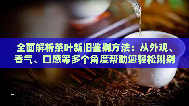 全面解析茶叶新旧鉴别方法：从外观、香气、口感等多个角度帮助您轻松辨别