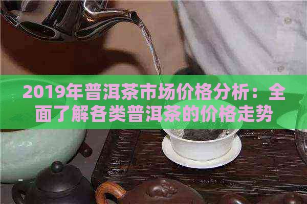 2019年普洱茶市场价格分析：全面了解各类普洱茶的价格走势与参考价