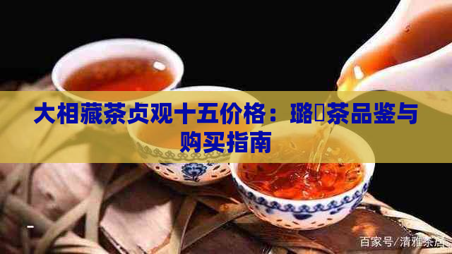 大相藏茶贞观十五价格：璐炶茶品鉴与购买指南