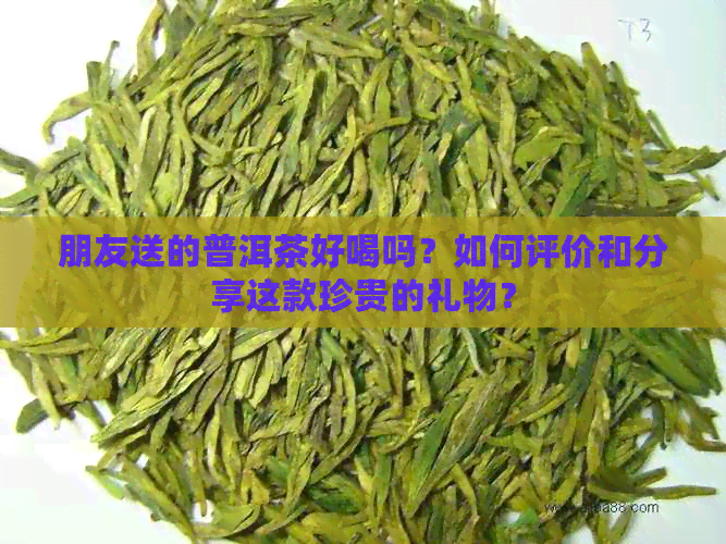 朋友送的普洱茶好喝吗？如何评价和分享这款珍贵的礼物？