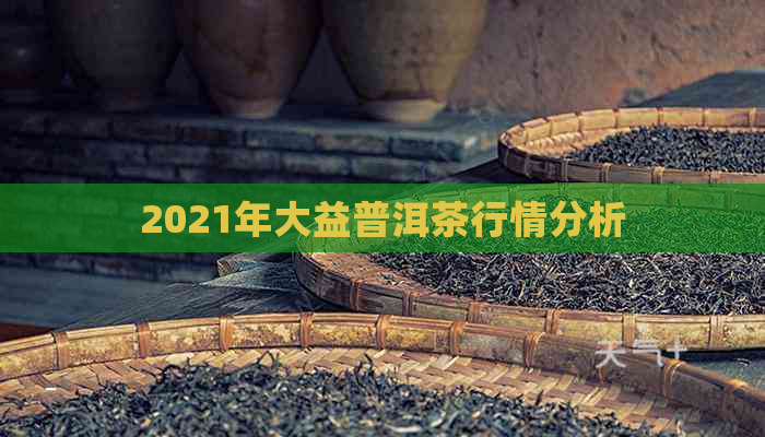 2021年大益普洱茶行情分析