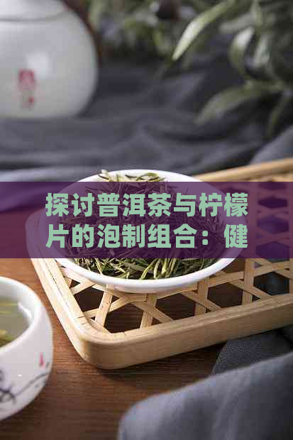 探讨普洱茶与柠檬片的泡制组合：健益处及搭配方式