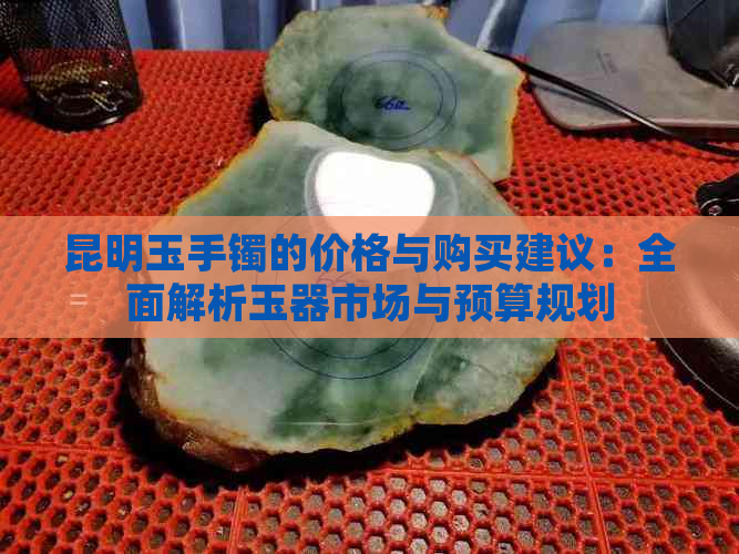 昆明玉手镯的价格与购买建议：全面解析玉器市场与预算规划