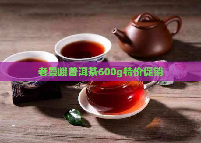 老曼峨普洱茶600g特价促销