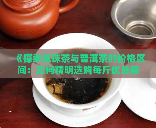 《探索龙珠茶与普洱茶的价格区间：如何精明选购每斤优质茶叶？》