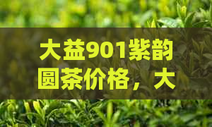 大益901紫韵圆茶价格，大益901紫云圆茶和901红韵圆茶的对比分析