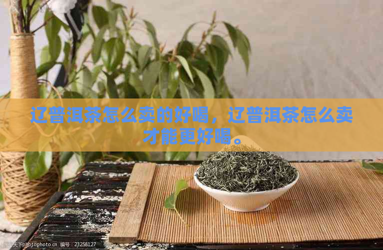 辽普洱茶怎么卖的好喝，辽普洱茶怎么卖才能更好喝。