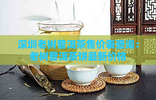 深圳老树普洱茶售价表查询：老树普洱茶饼最新价格