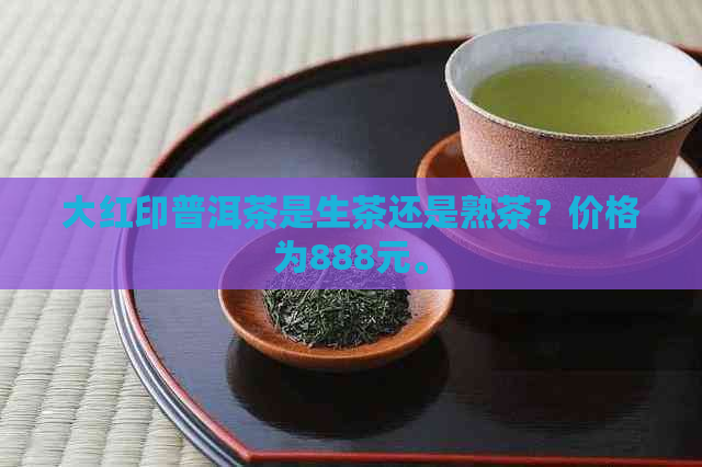 大红印普洱茶是生茶还是熟茶？价格为888元。