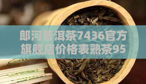 郎河普洱茶7436官方旗舰店价格表熟茶959     价怎么样