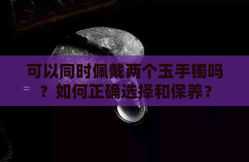 可以同时佩戴两个玉手镯吗？如何正确选择和保养？