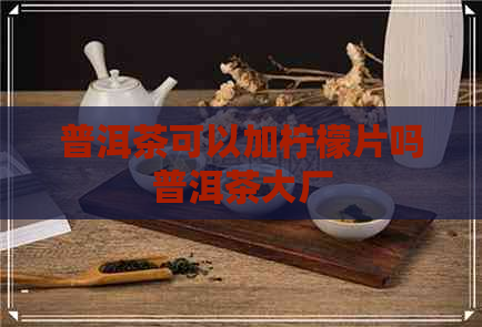 普洱茶可以加柠檬片吗普洱茶大厂