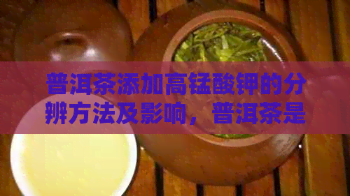 普洱茶添加高锰酸钾的分辨方法及影响，普洱茶是否含有添加剂？