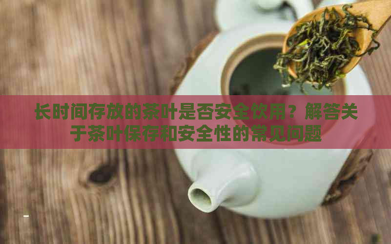 长时间存放的茶叶是否安全饮用？解答关于茶叶保存和安全性的常见问题