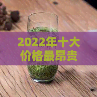 2022年十大价格最昂贵的普洱茶全解析：品质、产地、口感及价值一览无余！