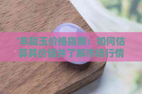 '羊脂玉价格指南：如何估算其价值并了解市场行情'