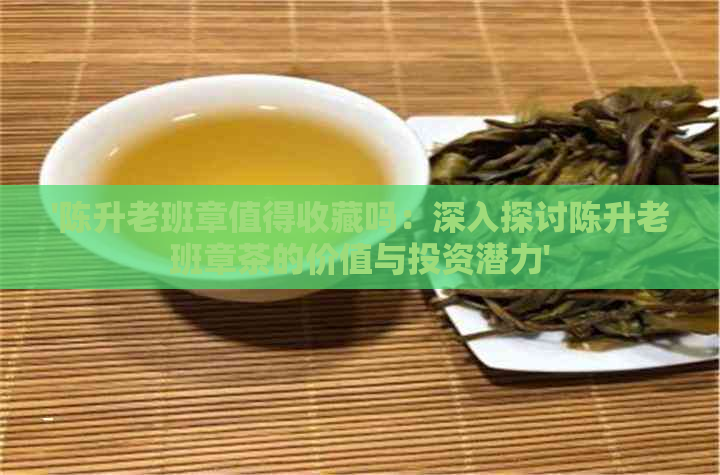 '陈升老班章值得收藏吗：深入探讨陈升老班章茶的价值与投资潜力'