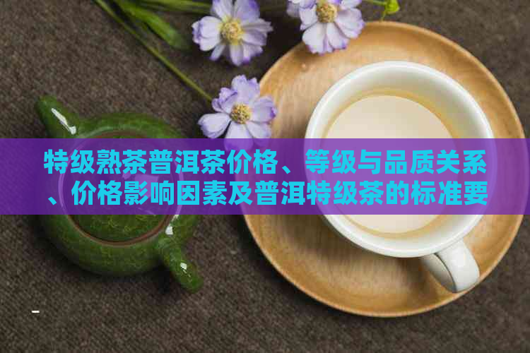 特级熟茶普洱茶价格、等级与品质关系、价格影响因素及普洱特级茶的标准要求