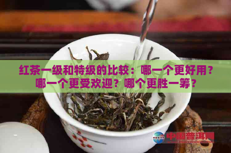 红茶一级和特级的比较：哪一个更好用？哪一个更受欢迎？哪个更胜一筹？