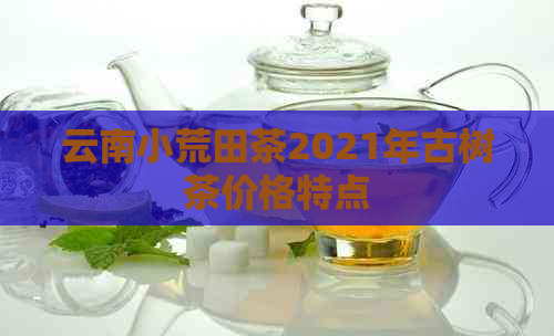 云南小荒田茶2021年古树茶价格特点