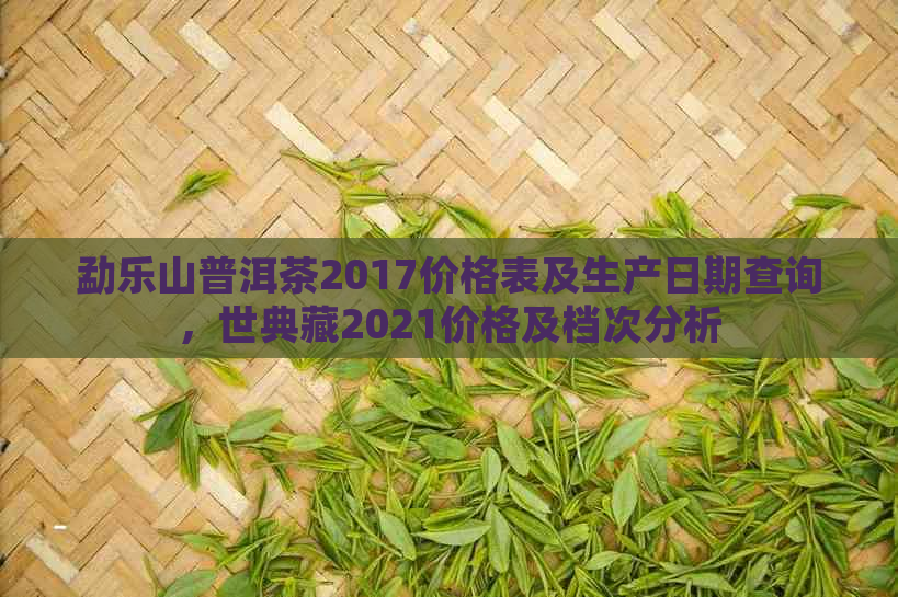 勐乐山普洱茶2017价格表及生产日期查询，世典藏2021价格及档次分析