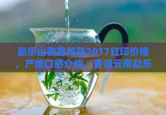 勐乐山熟普洱茶2017红印价格，产地口感介绍，普洱云南勐乐山普洱茶价格