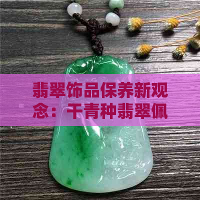 翡翠饰品保养新观念：干青种翡翠佩戴时间对价值的影响