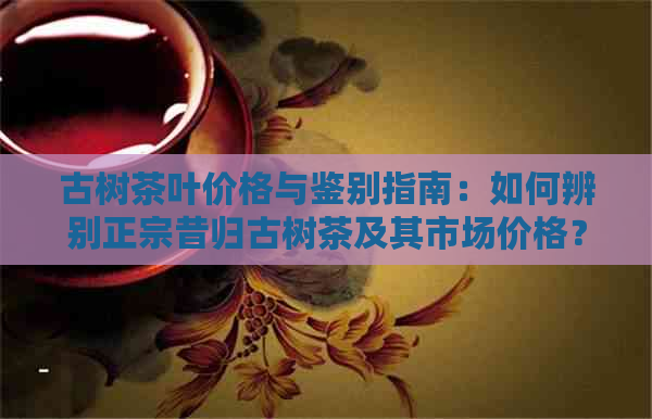 古树茶叶价格与鉴别指南：如何辨别正宗昔归古树茶及其市场价格？